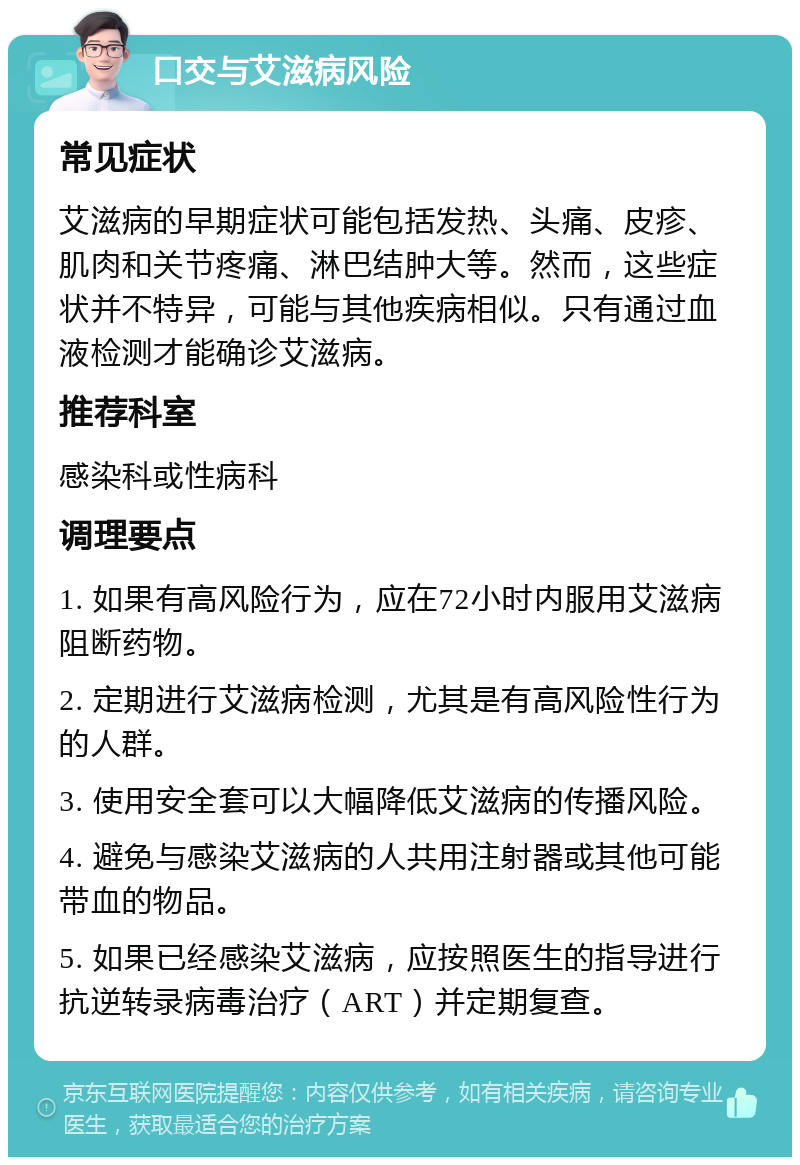 口交与艾滋病风险 常见症状 艾滋病的早期症状可能包括发热、头痛、皮疹、肌肉和关节疼痛、淋巴结肿大等。然而，这些症状并不特异，可能与其他疾病相似。只有通过血液检测才能确诊艾滋病。 推荐科室 感染科或性病科 调理要点 1. 如果有高风险行为，应在72小时内服用艾滋病阻断药物。 2. 定期进行艾滋病检测，尤其是有高风险性行为的人群。 3. 使用安全套可以大幅降低艾滋病的传播风险。 4. 避免与感染艾滋病的人共用注射器或其他可能带血的物品。 5. 如果已经感染艾滋病，应按照医生的指导进行抗逆转录病毒治疗（ART）并定期复查。