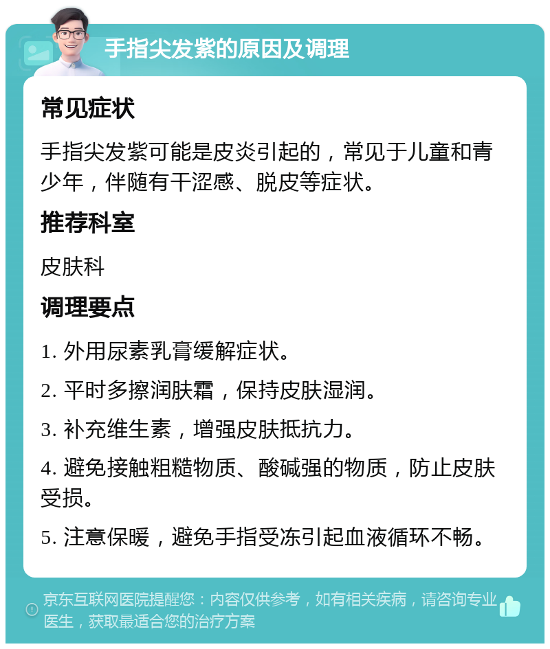 手指尖发紫的原因及调理 常见症状 手指尖发紫可能是皮炎引起的，常见于儿童和青少年，伴随有干涩感、脱皮等症状。 推荐科室 皮肤科 调理要点 1. 外用尿素乳膏缓解症状。 2. 平时多擦润肤霜，保持皮肤湿润。 3. 补充维生素，增强皮肤抵抗力。 4. 避免接触粗糙物质、酸碱强的物质，防止皮肤受损。 5. 注意保暖，避免手指受冻引起血液循环不畅。