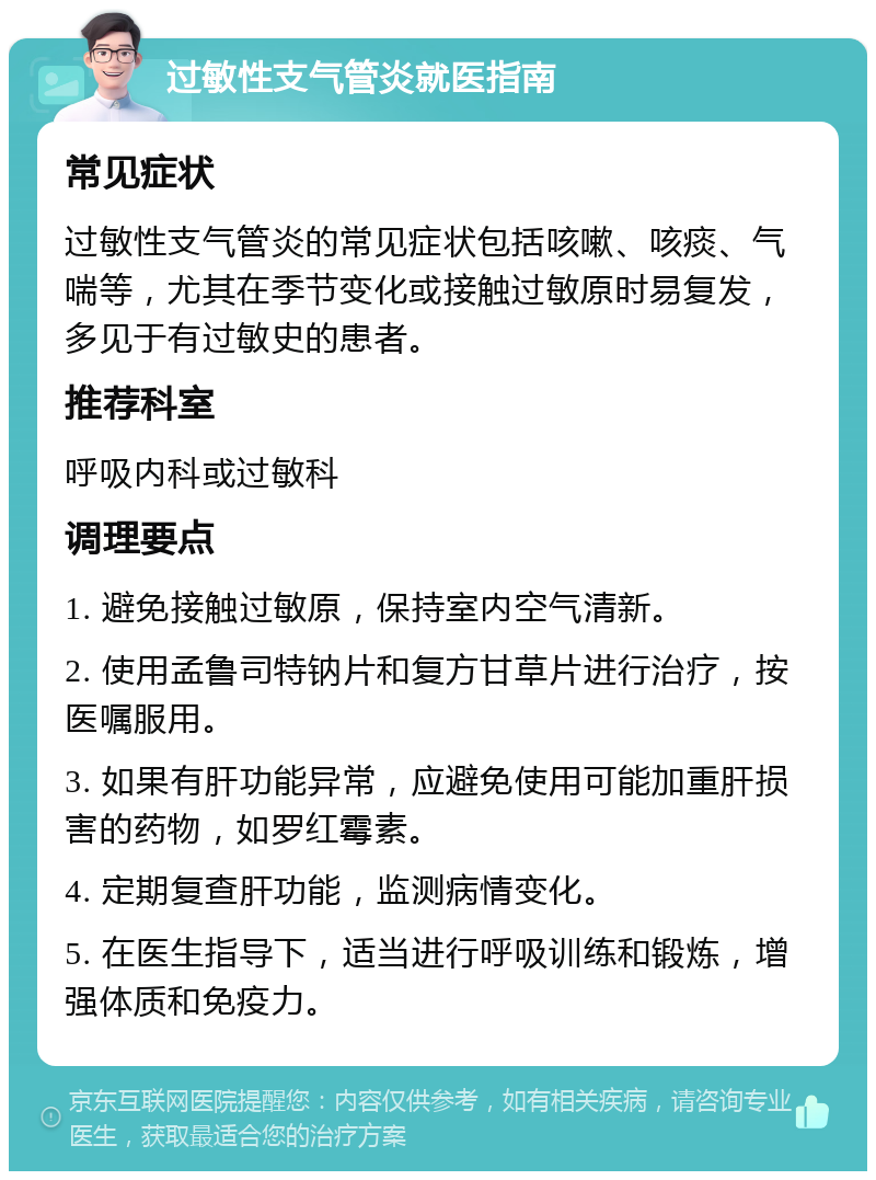 过敏性支气管炎就医指南 常见症状 过敏性支气管炎的常见症状包括咳嗽、咳痰、气喘等，尤其在季节变化或接触过敏原时易复发，多见于有过敏史的患者。 推荐科室 呼吸内科或过敏科 调理要点 1. 避免接触过敏原，保持室内空气清新。 2. 使用孟鲁司特钠片和复方甘草片进行治疗，按医嘱服用。 3. 如果有肝功能异常，应避免使用可能加重肝损害的药物，如罗红霉素。 4. 定期复查肝功能，监测病情变化。 5. 在医生指导下，适当进行呼吸训练和锻炼，增强体质和免疫力。