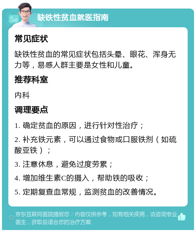 缺铁性贫血就医指南 常见症状 缺铁性贫血的常见症状包括头晕、眼花、浑身无力等，易感人群主要是女性和儿童。 推荐科室 内科 调理要点 1. 确定贫血的原因，进行针对性治疗； 2. 补充铁元素，可以通过食物或口服铁剂（如硫酸亚铁）； 3. 注意休息，避免过度劳累； 4. 增加维生素C的摄入，帮助铁的吸收； 5. 定期复查血常规，监测贫血的改善情况。