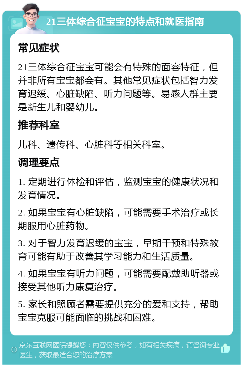 21三体综合征宝宝的特点和就医指南 常见症状 21三体综合征宝宝可能会有特殊的面容特征，但并非所有宝宝都会有。其他常见症状包括智力发育迟缓、心脏缺陷、听力问题等。易感人群主要是新生儿和婴幼儿。 推荐科室 儿科、遗传科、心脏科等相关科室。 调理要点 1. 定期进行体检和评估，监测宝宝的健康状况和发育情况。 2. 如果宝宝有心脏缺陷，可能需要手术治疗或长期服用心脏药物。 3. 对于智力发育迟缓的宝宝，早期干预和特殊教育可能有助于改善其学习能力和生活质量。 4. 如果宝宝有听力问题，可能需要配戴助听器或接受其他听力康复治疗。 5. 家长和照顾者需要提供充分的爱和支持，帮助宝宝克服可能面临的挑战和困难。