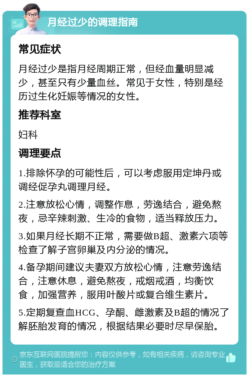 月经过少的调理指南 常见症状 月经过少是指月经周期正常，但经血量明显减少，甚至只有少量血丝。常见于女性，特别是经历过生化妊娠等情况的女性。 推荐科室 妇科 调理要点 1.排除怀孕的可能性后，可以考虑服用定坤丹或调经促孕丸调理月经。 2.注意放松心情，调整作息，劳逸结合，避免熬夜，忌辛辣刺激、生冷的食物，适当释放压力。 3.如果月经长期不正常，需要做B超、激素六项等检查了解子宫卵巢及内分泌的情况。 4.备孕期间建议夫妻双方放松心情，注意劳逸结合，注意休息，避免熬夜，戒烟戒酒，均衡饮食，加强营养，服用叶酸片或复合维生素片。 5.定期复查血HCG、孕酮、雌激素及B超的情况了解胚胎发育的情况，根据结果必要时尽早保胎。