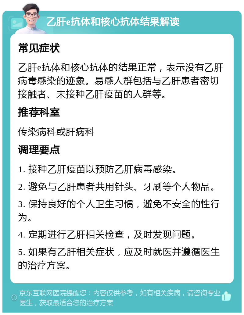 乙肝e抗体和核心抗体结果解读 常见症状 乙肝e抗体和核心抗体的结果正常，表示没有乙肝病毒感染的迹象。易感人群包括与乙肝患者密切接触者、未接种乙肝疫苗的人群等。 推荐科室 传染病科或肝病科 调理要点 1. 接种乙肝疫苗以预防乙肝病毒感染。 2. 避免与乙肝患者共用针头、牙刷等个人物品。 3. 保持良好的个人卫生习惯，避免不安全的性行为。 4. 定期进行乙肝相关检查，及时发现问题。 5. 如果有乙肝相关症状，应及时就医并遵循医生的治疗方案。