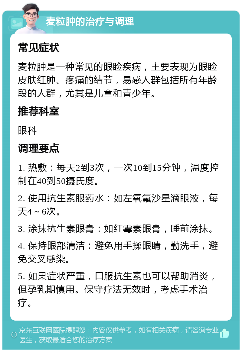 麦粒肿的治疗与调理 常见症状 麦粒肿是一种常见的眼睑疾病，主要表现为眼睑皮肤红肿、疼痛的结节，易感人群包括所有年龄段的人群，尤其是儿童和青少年。 推荐科室 眼科 调理要点 1. 热敷：每天2到3次，一次10到15分钟，温度控制在40到50摄氏度。 2. 使用抗生素眼药水：如左氧氟沙星滴眼液，每天4～6次。 3. 涂抹抗生素眼膏：如红霉素眼膏，睡前涂抹。 4. 保持眼部清洁：避免用手揉眼睛，勤洗手，避免交叉感染。 5. 如果症状严重，口服抗生素也可以帮助消炎，但孕乳期慎用。保守疗法无效时，考虑手术治疗。