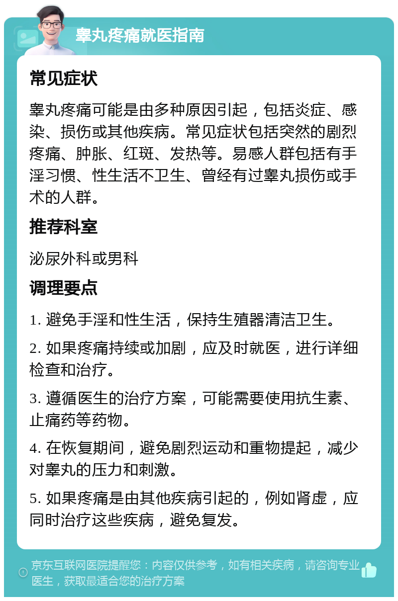 睾丸疼痛就医指南 常见症状 睾丸疼痛可能是由多种原因引起，包括炎症、感染、损伤或其他疾病。常见症状包括突然的剧烈疼痛、肿胀、红斑、发热等。易感人群包括有手淫习惯、性生活不卫生、曾经有过睾丸损伤或手术的人群。 推荐科室 泌尿外科或男科 调理要点 1. 避免手淫和性生活，保持生殖器清洁卫生。 2. 如果疼痛持续或加剧，应及时就医，进行详细检查和治疗。 3. 遵循医生的治疗方案，可能需要使用抗生素、止痛药等药物。 4. 在恢复期间，避免剧烈运动和重物提起，减少对睾丸的压力和刺激。 5. 如果疼痛是由其他疾病引起的，例如肾虚，应同时治疗这些疾病，避免复发。