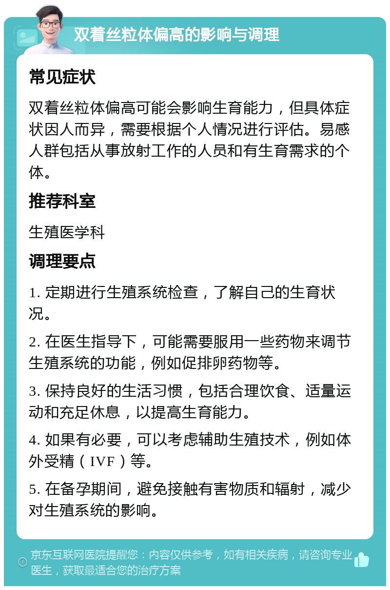 双着丝粒体偏高的影响与调理 常见症状 双着丝粒体偏高可能会影响生育能力，但具体症状因人而异，需要根据个人情况进行评估。易感人群包括从事放射工作的人员和有生育需求的个体。 推荐科室 生殖医学科 调理要点 1. 定期进行生殖系统检查，了解自己的生育状况。 2. 在医生指导下，可能需要服用一些药物来调节生殖系统的功能，例如促排卵药物等。 3. 保持良好的生活习惯，包括合理饮食、适量运动和充足休息，以提高生育能力。 4. 如果有必要，可以考虑辅助生殖技术，例如体外受精（IVF）等。 5. 在备孕期间，避免接触有害物质和辐射，减少对生殖系统的影响。