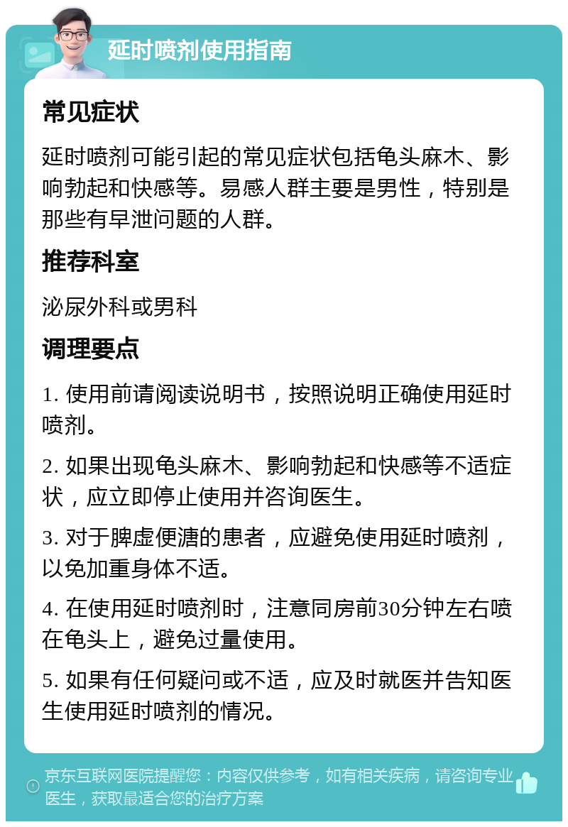 延时喷剂使用指南 常见症状 延时喷剂可能引起的常见症状包括龟头麻木、影响勃起和快感等。易感人群主要是男性，特别是那些有早泄问题的人群。 推荐科室 泌尿外科或男科 调理要点 1. 使用前请阅读说明书，按照说明正确使用延时喷剂。 2. 如果出现龟头麻木、影响勃起和快感等不适症状，应立即停止使用并咨询医生。 3. 对于脾虚便溏的患者，应避免使用延时喷剂，以免加重身体不适。 4. 在使用延时喷剂时，注意同房前30分钟左右喷在龟头上，避免过量使用。 5. 如果有任何疑问或不适，应及时就医并告知医生使用延时喷剂的情况。