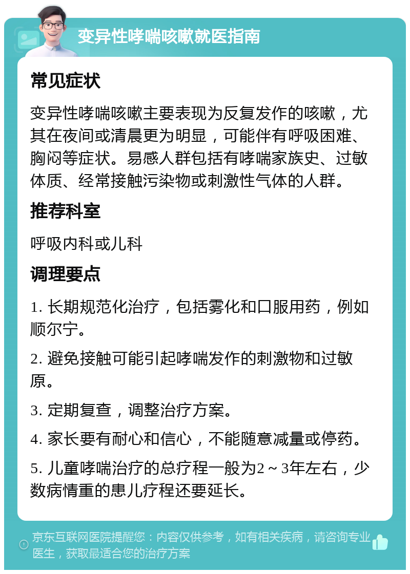 变异性哮喘咳嗽就医指南 常见症状 变异性哮喘咳嗽主要表现为反复发作的咳嗽，尤其在夜间或清晨更为明显，可能伴有呼吸困难、胸闷等症状。易感人群包括有哮喘家族史、过敏体质、经常接触污染物或刺激性气体的人群。 推荐科室 呼吸内科或儿科 调理要点 1. 长期规范化治疗，包括雾化和口服用药，例如顺尔宁。 2. 避免接触可能引起哮喘发作的刺激物和过敏原。 3. 定期复查，调整治疗方案。 4. 家长要有耐心和信心，不能随意减量或停药。 5. 儿童哮喘治疗的总疗程一般为2～3年左右，少数病情重的患儿疗程还要延长。