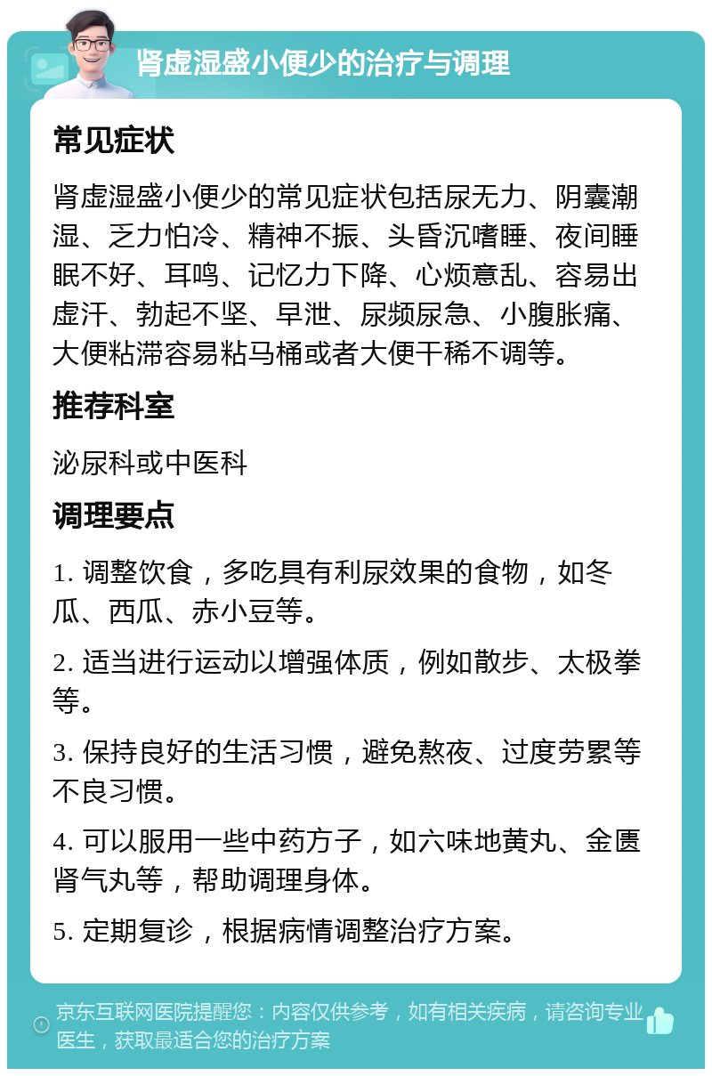 肾虚湿盛小便少的治疗与调理 常见症状 肾虚湿盛小便少的常见症状包括尿无力、阴囊潮湿、乏力怕冷、精神不振、头昏沉嗜睡、夜间睡眠不好、耳鸣、记忆力下降、心烦意乱、容易出虚汗、勃起不坚、早泄、尿频尿急、小腹胀痛、大便粘滞容易粘马桶或者大便干稀不调等。 推荐科室 泌尿科或中医科 调理要点 1. 调整饮食，多吃具有利尿效果的食物，如冬瓜、西瓜、赤小豆等。 2. 适当进行运动以增强体质，例如散步、太极拳等。 3. 保持良好的生活习惯，避免熬夜、过度劳累等不良习惯。 4. 可以服用一些中药方子，如六味地黄丸、金匮肾气丸等，帮助调理身体。 5. 定期复诊，根据病情调整治疗方案。