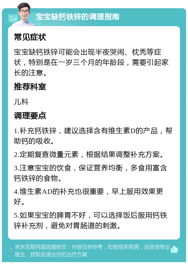 宝宝缺钙铁锌的调理指南 常见症状 宝宝缺钙铁锌可能会出现半夜哭闹、枕秃等症状，特别是在一岁三个月的年龄段，需要引起家长的注意。 推荐科室 儿科 调理要点 1.补充钙铁锌，建议选择含有维生素D的产品，帮助钙的吸收。 2.定期复查微量元素，根据结果调整补充方案。 3.注意宝宝的饮食，保证营养均衡，多食用富含钙铁锌的食物。 4.维生素AD的补充也很重要，早上服用效果更好。 5.如果宝宝的脾胃不好，可以选择饭后服用钙铁锌补充剂，避免对胃肠道的刺激。