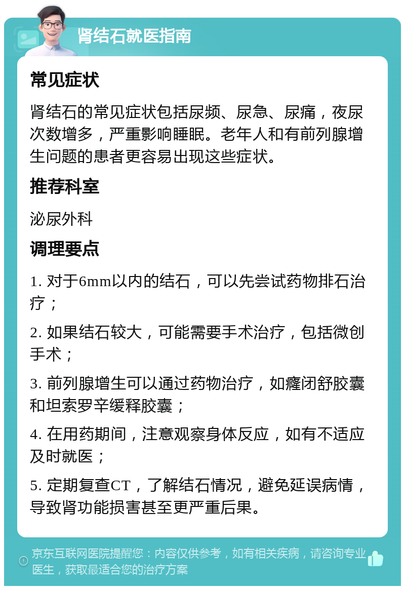 肾结石就医指南 常见症状 肾结石的常见症状包括尿频、尿急、尿痛，夜尿次数增多，严重影响睡眠。老年人和有前列腺增生问题的患者更容易出现这些症状。 推荐科室 泌尿外科 调理要点 1. 对于6mm以内的结石，可以先尝试药物排石治疗； 2. 如果结石较大，可能需要手术治疗，包括微创手术； 3. 前列腺增生可以通过药物治疗，如癃闭舒胶囊和坦索罗辛缓释胶囊； 4. 在用药期间，注意观察身体反应，如有不适应及时就医； 5. 定期复查CT，了解结石情况，避免延误病情，导致肾功能损害甚至更严重后果。