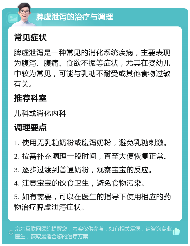 脾虚泄泻的治疗与调理 常见症状 脾虚泄泻是一种常见的消化系统疾病，主要表现为腹泻、腹痛、食欲不振等症状，尤其在婴幼儿中较为常见，可能与乳糖不耐受或其他食物过敏有关。 推荐科室 儿科或消化内科 调理要点 1. 使用无乳糖奶粉或腹泻奶粉，避免乳糖刺激。 2. 按需补充调理一段时间，直至大便恢复正常。 3. 逐步过渡到普通奶粉，观察宝宝的反应。 4. 注意宝宝的饮食卫生，避免食物污染。 5. 如有需要，可以在医生的指导下使用相应的药物治疗脾虚泄泻症状。