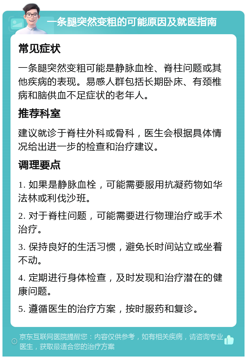 一条腿突然变粗的可能原因及就医指南 常见症状 一条腿突然变粗可能是静脉血栓、脊柱问题或其他疾病的表现。易感人群包括长期卧床、有颈椎病和脑供血不足症状的老年人。 推荐科室 建议就诊于脊柱外科或骨科，医生会根据具体情况给出进一步的检查和治疗建议。 调理要点 1. 如果是静脉血栓，可能需要服用抗凝药物如华法林或利伐沙班。 2. 对于脊柱问题，可能需要进行物理治疗或手术治疗。 3. 保持良好的生活习惯，避免长时间站立或坐着不动。 4. 定期进行身体检查，及时发现和治疗潜在的健康问题。 5. 遵循医生的治疗方案，按时服药和复诊。