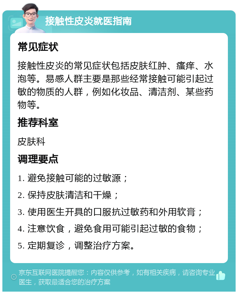 接触性皮炎就医指南 常见症状 接触性皮炎的常见症状包括皮肤红肿、瘙痒、水泡等。易感人群主要是那些经常接触可能引起过敏的物质的人群，例如化妆品、清洁剂、某些药物等。 推荐科室 皮肤科 调理要点 1. 避免接触可能的过敏源； 2. 保持皮肤清洁和干燥； 3. 使用医生开具的口服抗过敏药和外用软膏； 4. 注意饮食，避免食用可能引起过敏的食物； 5. 定期复诊，调整治疗方案。