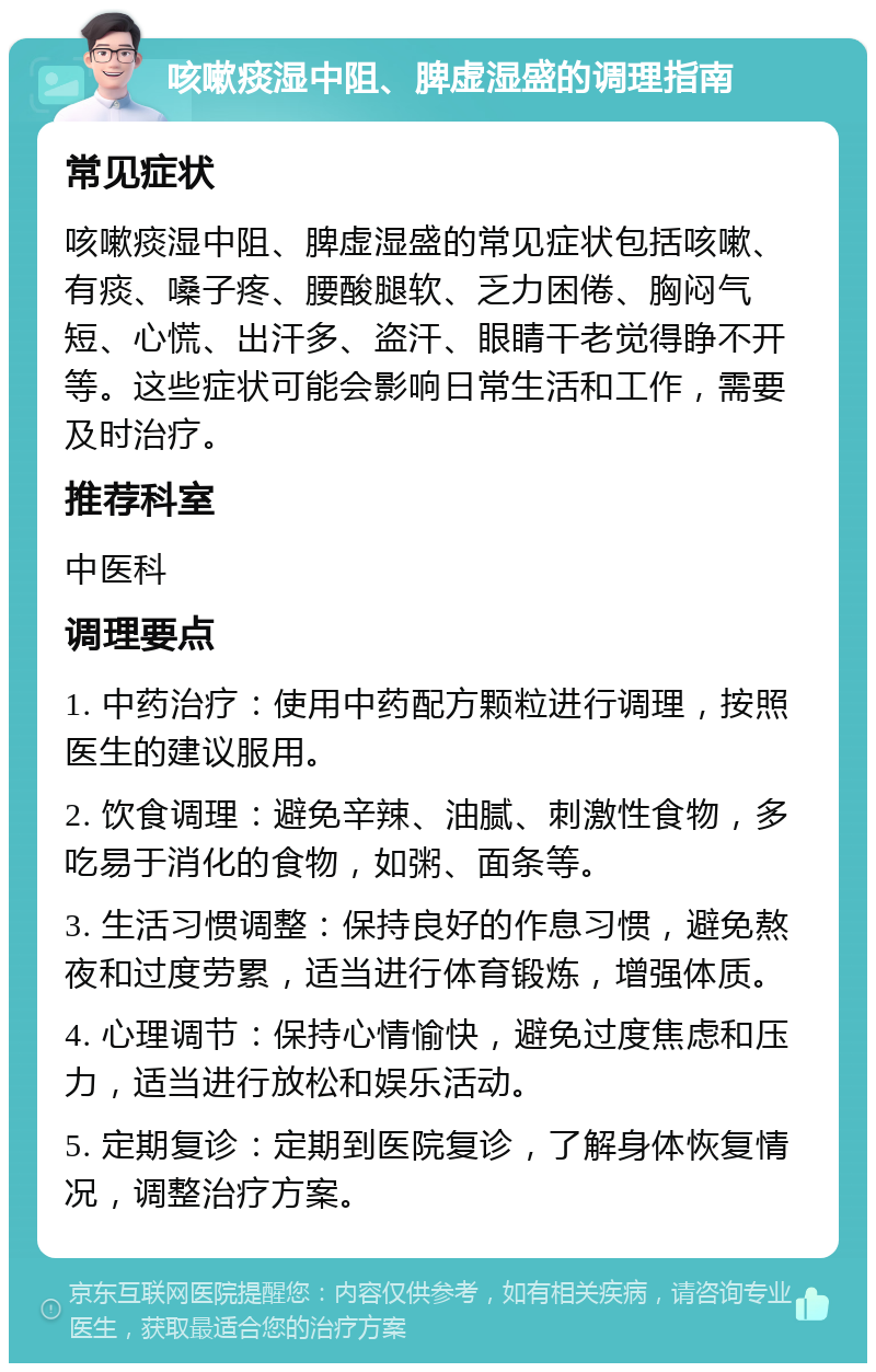 咳嗽痰湿中阻、脾虚湿盛的调理指南 常见症状 咳嗽痰湿中阻、脾虚湿盛的常见症状包括咳嗽、有痰、嗓子疼、腰酸腿软、乏力困倦、胸闷气短、心慌、出汗多、盗汗、眼睛干老觉得睁不开等。这些症状可能会影响日常生活和工作，需要及时治疗。 推荐科室 中医科 调理要点 1. 中药治疗：使用中药配方颗粒进行调理，按照医生的建议服用。 2. 饮食调理：避免辛辣、油腻、刺激性食物，多吃易于消化的食物，如粥、面条等。 3. 生活习惯调整：保持良好的作息习惯，避免熬夜和过度劳累，适当进行体育锻炼，增强体质。 4. 心理调节：保持心情愉快，避免过度焦虑和压力，适当进行放松和娱乐活动。 5. 定期复诊：定期到医院复诊，了解身体恢复情况，调整治疗方案。