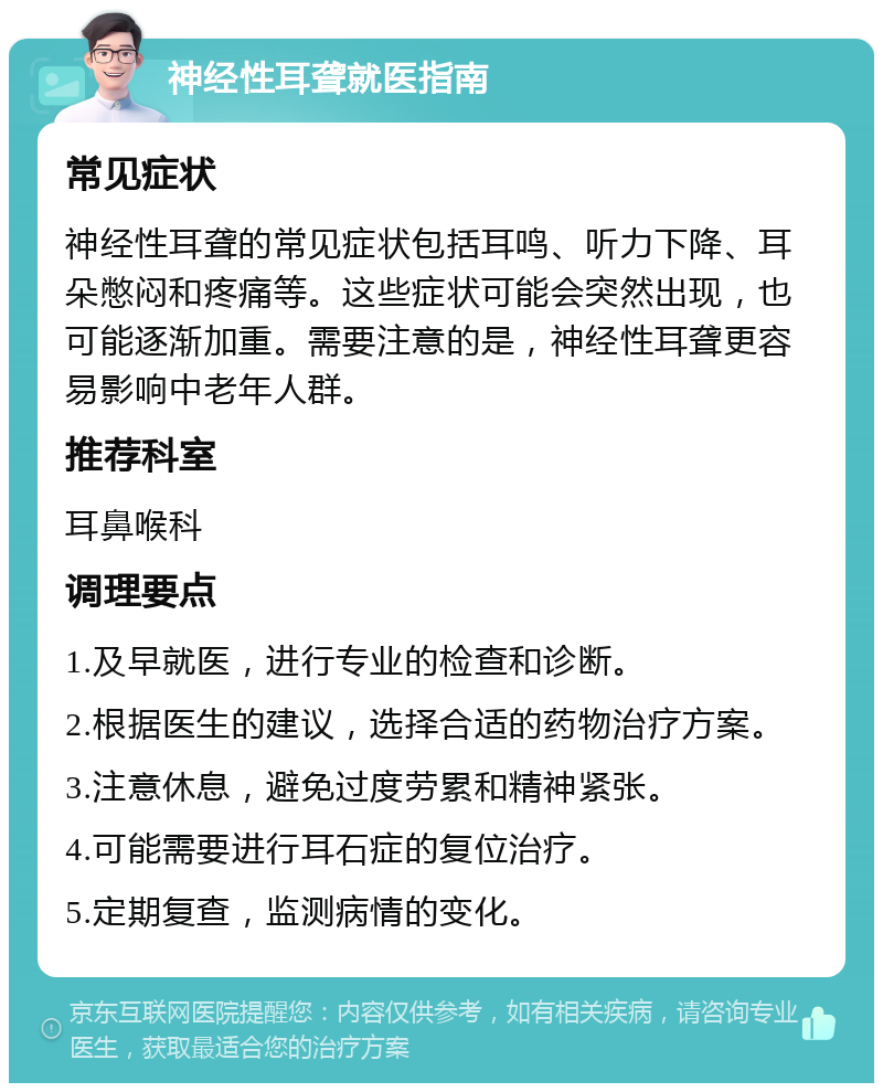 神经性耳聋就医指南 常见症状 神经性耳聋的常见症状包括耳鸣、听力下降、耳朵憋闷和疼痛等。这些症状可能会突然出现，也可能逐渐加重。需要注意的是，神经性耳聋更容易影响中老年人群。 推荐科室 耳鼻喉科 调理要点 1.及早就医，进行专业的检查和诊断。 2.根据医生的建议，选择合适的药物治疗方案。 3.注意休息，避免过度劳累和精神紧张。 4.可能需要进行耳石症的复位治疗。 5.定期复查，监测病情的变化。