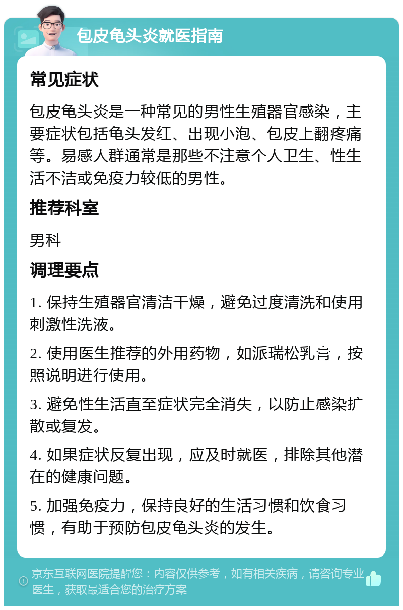 包皮龟头炎就医指南 常见症状 包皮龟头炎是一种常见的男性生殖器官感染，主要症状包括龟头发红、出现小泡、包皮上翻疼痛等。易感人群通常是那些不注意个人卫生、性生活不洁或免疫力较低的男性。 推荐科室 男科 调理要点 1. 保持生殖器官清洁干燥，避免过度清洗和使用刺激性洗液。 2. 使用医生推荐的外用药物，如派瑞松乳膏，按照说明进行使用。 3. 避免性生活直至症状完全消失，以防止感染扩散或复发。 4. 如果症状反复出现，应及时就医，排除其他潜在的健康问题。 5. 加强免疫力，保持良好的生活习惯和饮食习惯，有助于预防包皮龟头炎的发生。