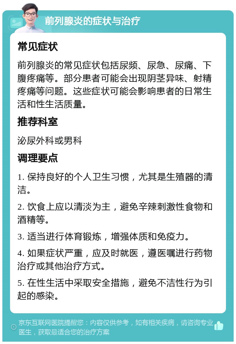 前列腺炎的症状与治疗 常见症状 前列腺炎的常见症状包括尿频、尿急、尿痛、下腹疼痛等。部分患者可能会出现阴茎异味、射精疼痛等问题。这些症状可能会影响患者的日常生活和性生活质量。 推荐科室 泌尿外科或男科 调理要点 1. 保持良好的个人卫生习惯，尤其是生殖器的清洁。 2. 饮食上应以清淡为主，避免辛辣刺激性食物和酒精等。 3. 适当进行体育锻炼，增强体质和免疫力。 4. 如果症状严重，应及时就医，遵医嘱进行药物治疗或其他治疗方式。 5. 在性生活中采取安全措施，避免不洁性行为引起的感染。