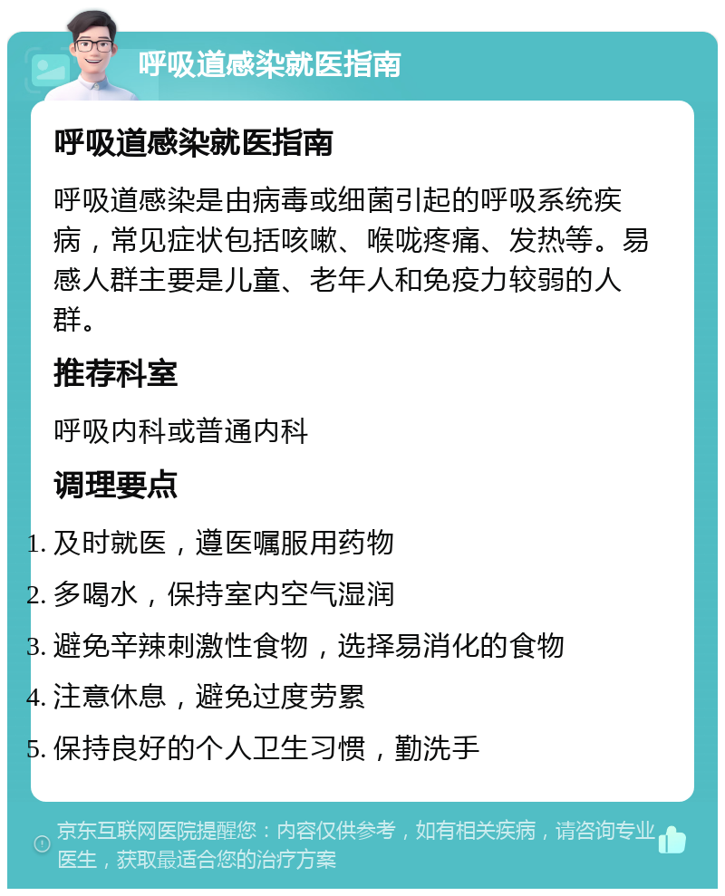 呼吸道感染就医指南 呼吸道感染就医指南 呼吸道感染是由病毒或细菌引起的呼吸系统疾病，常见症状包括咳嗽、喉咙疼痛、发热等。易感人群主要是儿童、老年人和免疫力较弱的人群。 推荐科室 呼吸内科或普通内科 调理要点 及时就医，遵医嘱服用药物 多喝水，保持室内空气湿润 避免辛辣刺激性食物，选择易消化的食物 注意休息，避免过度劳累 保持良好的个人卫生习惯，勤洗手