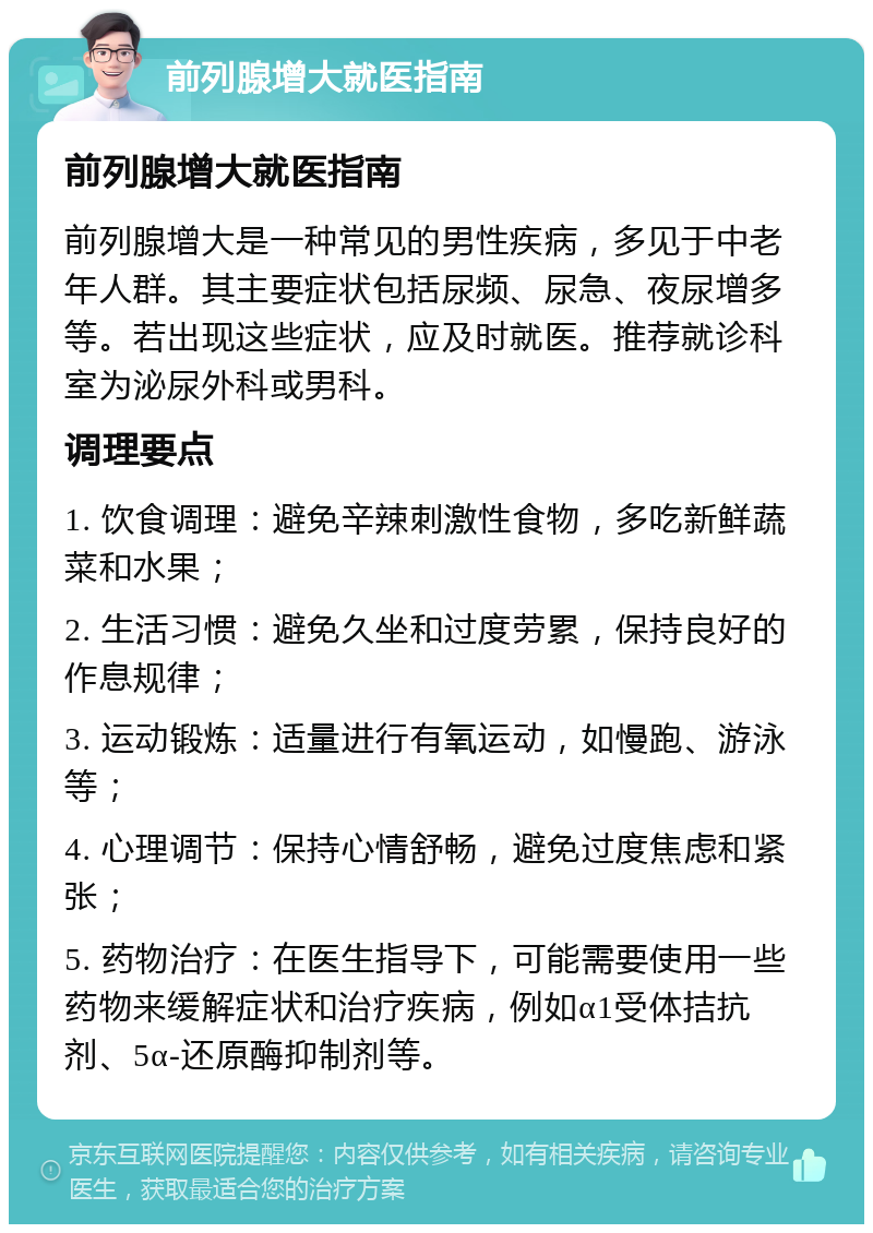 前列腺增大就医指南 前列腺增大就医指南 前列腺增大是一种常见的男性疾病，多见于中老年人群。其主要症状包括尿频、尿急、夜尿增多等。若出现这些症状，应及时就医。推荐就诊科室为泌尿外科或男科。 调理要点 1. 饮食调理：避免辛辣刺激性食物，多吃新鲜蔬菜和水果； 2. 生活习惯：避免久坐和过度劳累，保持良好的作息规律； 3. 运动锻炼：适量进行有氧运动，如慢跑、游泳等； 4. 心理调节：保持心情舒畅，避免过度焦虑和紧张； 5. 药物治疗：在医生指导下，可能需要使用一些药物来缓解症状和治疗疾病，例如α1受体拮抗剂、5α-还原酶抑制剂等。