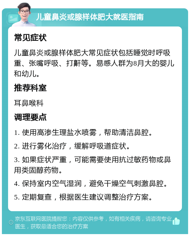 儿童鼻炎或腺样体肥大就医指南 常见症状 儿童鼻炎或腺样体肥大常见症状包括睡觉时呼吸重、张嘴呼吸、打鼾等。易感人群为8月大的婴儿和幼儿。 推荐科室 耳鼻喉科 调理要点 1. 使用高渗生理盐水喷雾，帮助清洁鼻腔。 2. 进行雾化治疗，缓解呼吸道症状。 3. 如果症状严重，可能需要使用抗过敏药物或鼻用类固醇药物。 4. 保持室内空气湿润，避免干燥空气刺激鼻腔。 5. 定期复查，根据医生建议调整治疗方案。