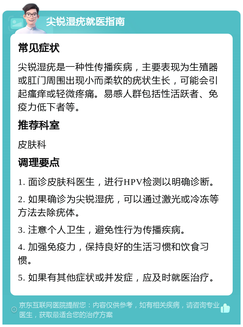 尖锐湿疣就医指南 常见症状 尖锐湿疣是一种性传播疾病，主要表现为生殖器或肛门周围出现小而柔软的疣状生长，可能会引起瘙痒或轻微疼痛。易感人群包括性活跃者、免疫力低下者等。 推荐科室 皮肤科 调理要点 1. 面诊皮肤科医生，进行HPV检测以明确诊断。 2. 如果确诊为尖锐湿疣，可以通过激光或冷冻等方法去除疣体。 3. 注意个人卫生，避免性行为传播疾病。 4. 加强免疫力，保持良好的生活习惯和饮食习惯。 5. 如果有其他症状或并发症，应及时就医治疗。