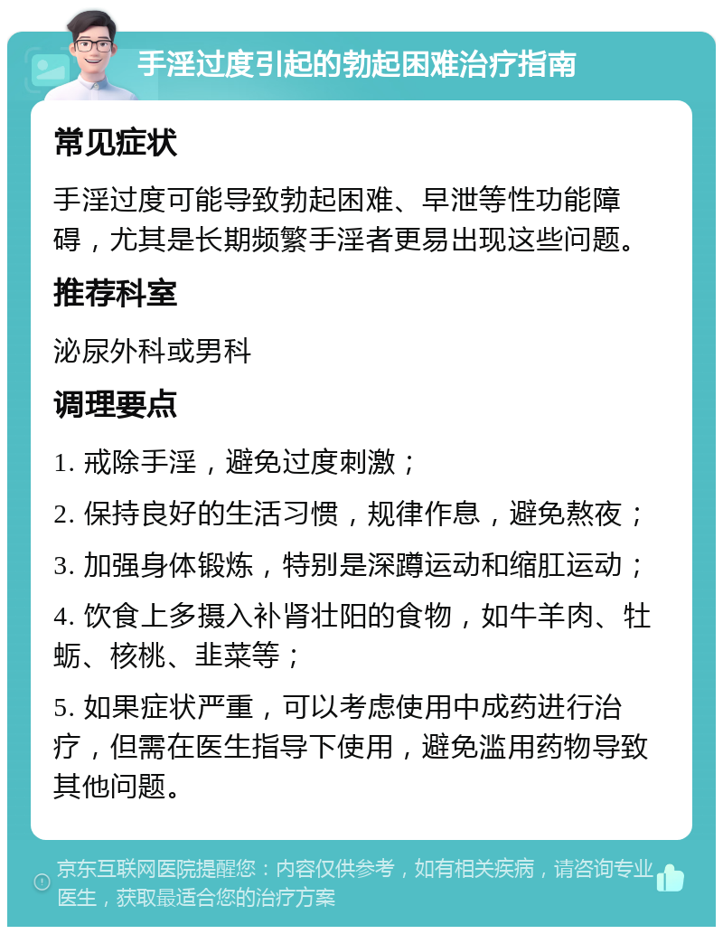 手淫过度引起的勃起困难治疗指南 常见症状 手淫过度可能导致勃起困难、早泄等性功能障碍，尤其是长期频繁手淫者更易出现这些问题。 推荐科室 泌尿外科或男科 调理要点 1. 戒除手淫，避免过度刺激； 2. 保持良好的生活习惯，规律作息，避免熬夜； 3. 加强身体锻炼，特别是深蹲运动和缩肛运动； 4. 饮食上多摄入补肾壮阳的食物，如牛羊肉、牡蛎、核桃、韭菜等； 5. 如果症状严重，可以考虑使用中成药进行治疗，但需在医生指导下使用，避免滥用药物导致其他问题。