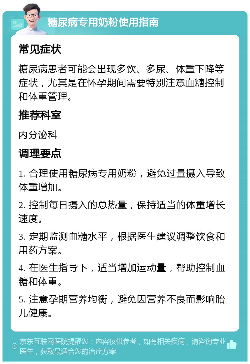 糖尿病专用奶粉使用指南 常见症状 糖尿病患者可能会出现多饮、多尿、体重下降等症状，尤其是在怀孕期间需要特别注意血糖控制和体重管理。 推荐科室 内分泌科 调理要点 1. 合理使用糖尿病专用奶粉，避免过量摄入导致体重增加。 2. 控制每日摄入的总热量，保持适当的体重增长速度。 3. 定期监测血糖水平，根据医生建议调整饮食和用药方案。 4. 在医生指导下，适当增加运动量，帮助控制血糖和体重。 5. 注意孕期营养均衡，避免因营养不良而影响胎儿健康。