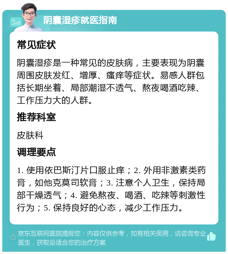 阴囊湿疹就医指南 常见症状 阴囊湿疹是一种常见的皮肤病，主要表现为阴囊周围皮肤发红、增厚、瘙痒等症状。易感人群包括长期坐着、局部潮湿不透气、熬夜喝酒吃辣、工作压力大的人群。 推荐科室 皮肤科 调理要点 1. 使用依巴斯汀片口服止痒；2. 外用非激素类药膏，如他克莫司软膏；3. 注意个人卫生，保持局部干燥透气；4. 避免熬夜、喝酒、吃辣等刺激性行为；5. 保持良好的心态，减少工作压力。