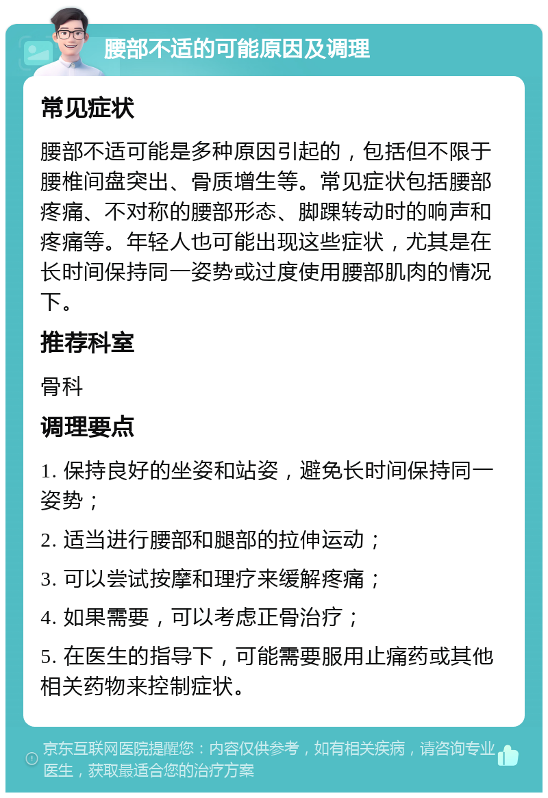 腰部不适的可能原因及调理 常见症状 腰部不适可能是多种原因引起的，包括但不限于腰椎间盘突出、骨质增生等。常见症状包括腰部疼痛、不对称的腰部形态、脚踝转动时的响声和疼痛等。年轻人也可能出现这些症状，尤其是在长时间保持同一姿势或过度使用腰部肌肉的情况下。 推荐科室 骨科 调理要点 1. 保持良好的坐姿和站姿，避免长时间保持同一姿势； 2. 适当进行腰部和腿部的拉伸运动； 3. 可以尝试按摩和理疗来缓解疼痛； 4. 如果需要，可以考虑正骨治疗； 5. 在医生的指导下，可能需要服用止痛药或其他相关药物来控制症状。