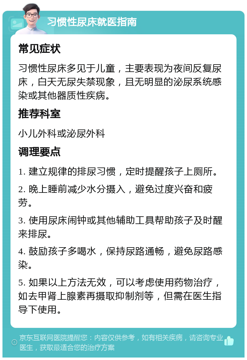 习惯性尿床就医指南 常见症状 习惯性尿床多见于儿童，主要表现为夜间反复尿床，白天无尿失禁现象，且无明显的泌尿系统感染或其他器质性疾病。 推荐科室 小儿外科或泌尿外科 调理要点 1. 建立规律的排尿习惯，定时提醒孩子上厕所。 2. 晚上睡前减少水分摄入，避免过度兴奋和疲劳。 3. 使用尿床闹钟或其他辅助工具帮助孩子及时醒来排尿。 4. 鼓励孩子多喝水，保持尿路通畅，避免尿路感染。 5. 如果以上方法无效，可以考虑使用药物治疗，如去甲肾上腺素再摄取抑制剂等，但需在医生指导下使用。