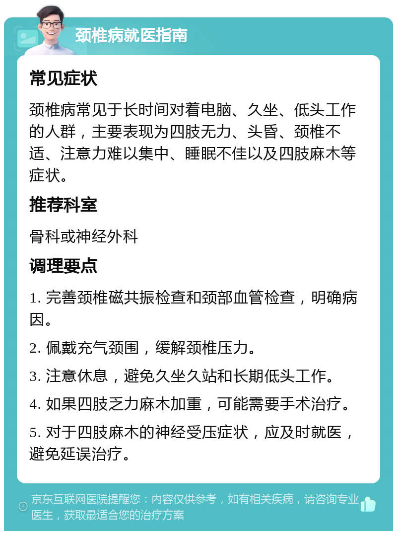 颈椎病就医指南 常见症状 颈椎病常见于长时间对着电脑、久坐、低头工作的人群，主要表现为四肢无力、头昏、颈椎不适、注意力难以集中、睡眠不佳以及四肢麻木等症状。 推荐科室 骨科或神经外科 调理要点 1. 完善颈椎磁共振检查和颈部血管检查，明确病因。 2. 佩戴充气颈围，缓解颈椎压力。 3. 注意休息，避免久坐久站和长期低头工作。 4. 如果四肢乏力麻木加重，可能需要手术治疗。 5. 对于四肢麻木的神经受压症状，应及时就医，避免延误治疗。