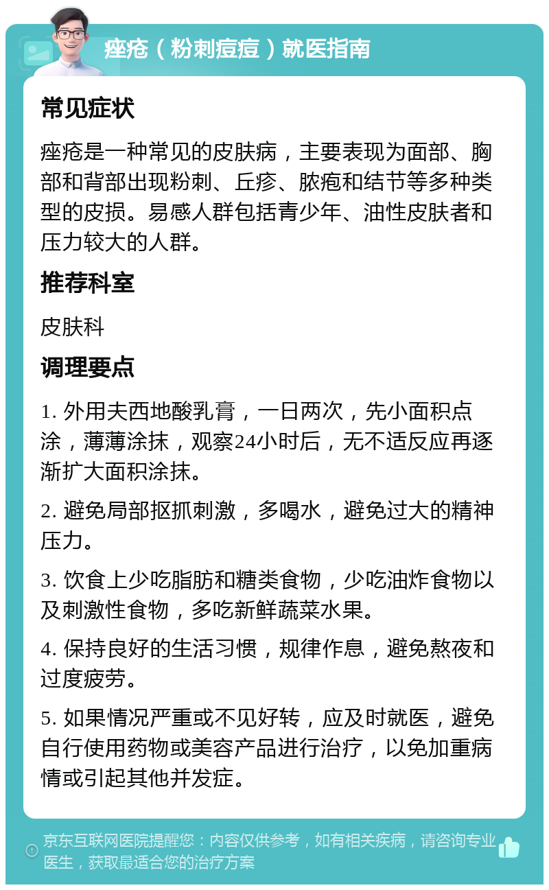 痤疮（粉刺痘痘）就医指南 常见症状 痤疮是一种常见的皮肤病，主要表现为面部、胸部和背部出现粉刺、丘疹、脓疱和结节等多种类型的皮损。易感人群包括青少年、油性皮肤者和压力较大的人群。 推荐科室 皮肤科 调理要点 1. 外用夫西地酸乳膏，一日两次，先小面积点涂，薄薄涂抹，观察24小时后，无不适反应再逐渐扩大面积涂抹。 2. 避免局部抠抓刺激，多喝水，避免过大的精神压力。 3. 饮食上少吃脂肪和糖类食物，少吃油炸食物以及刺激性食物，多吃新鲜蔬菜水果。 4. 保持良好的生活习惯，规律作息，避免熬夜和过度疲劳。 5. 如果情况严重或不见好转，应及时就医，避免自行使用药物或美容产品进行治疗，以免加重病情或引起其他并发症。