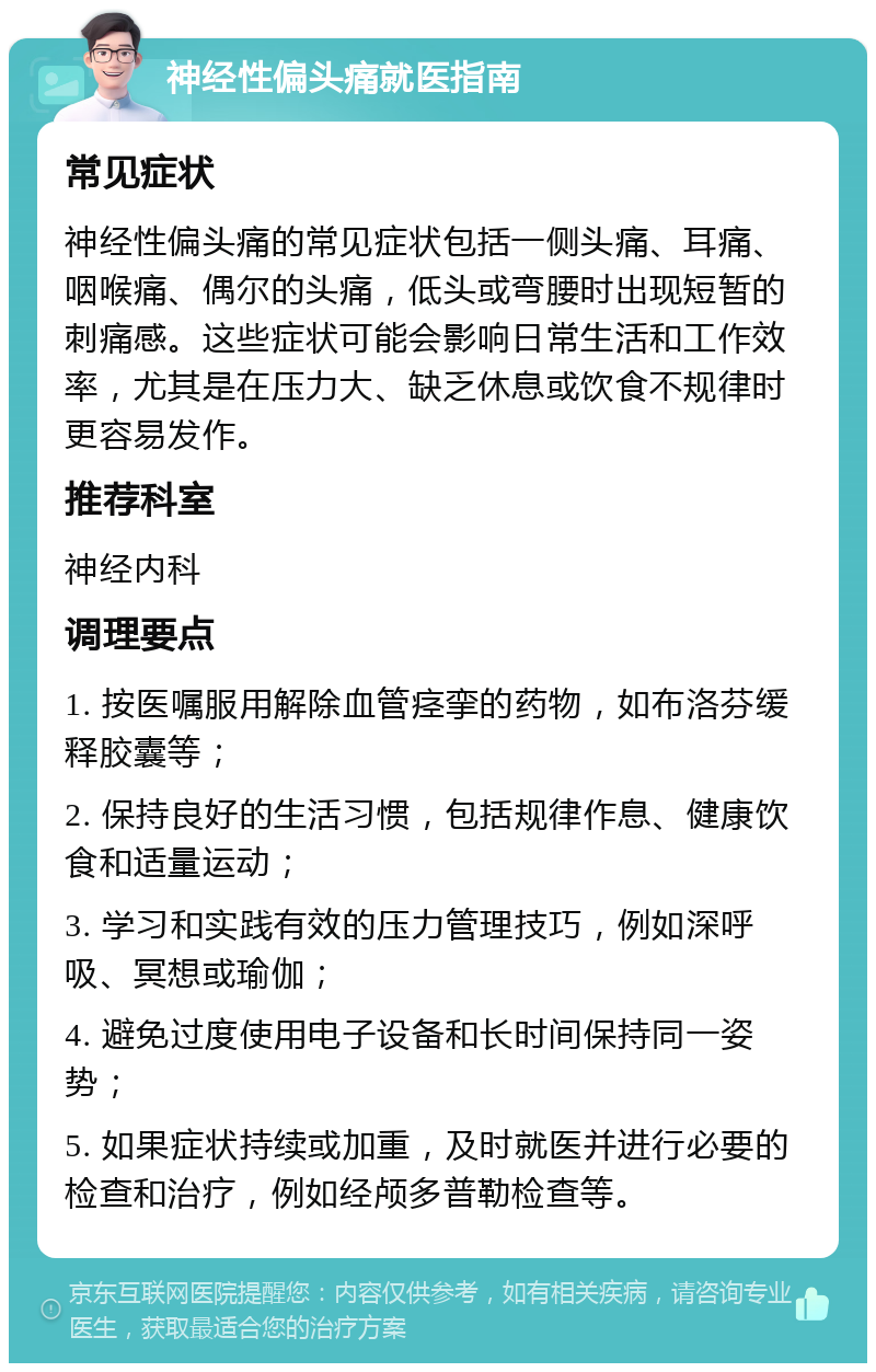 神经性偏头痛就医指南 常见症状 神经性偏头痛的常见症状包括一侧头痛、耳痛、咽喉痛、偶尔的头痛，低头或弯腰时出现短暂的刺痛感。这些症状可能会影响日常生活和工作效率，尤其是在压力大、缺乏休息或饮食不规律时更容易发作。 推荐科室 神经内科 调理要点 1. 按医嘱服用解除血管痉挛的药物，如布洛芬缓释胶囊等； 2. 保持良好的生活习惯，包括规律作息、健康饮食和适量运动； 3. 学习和实践有效的压力管理技巧，例如深呼吸、冥想或瑜伽； 4. 避免过度使用电子设备和长时间保持同一姿势； 5. 如果症状持续或加重，及时就医并进行必要的检查和治疗，例如经颅多普勒检查等。