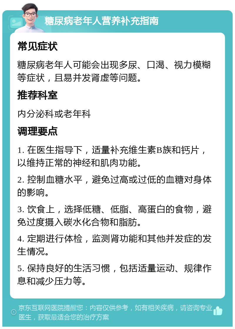 糖尿病老年人营养补充指南 常见症状 糖尿病老年人可能会出现多尿、口渴、视力模糊等症状，且易并发肾虚等问题。 推荐科室 内分泌科或老年科 调理要点 1. 在医生指导下，适量补充维生素B族和钙片，以维持正常的神经和肌肉功能。 2. 控制血糖水平，避免过高或过低的血糖对身体的影响。 3. 饮食上，选择低糖、低脂、高蛋白的食物，避免过度摄入碳水化合物和脂肪。 4. 定期进行体检，监测肾功能和其他并发症的发生情况。 5. 保持良好的生活习惯，包括适量运动、规律作息和减少压力等。