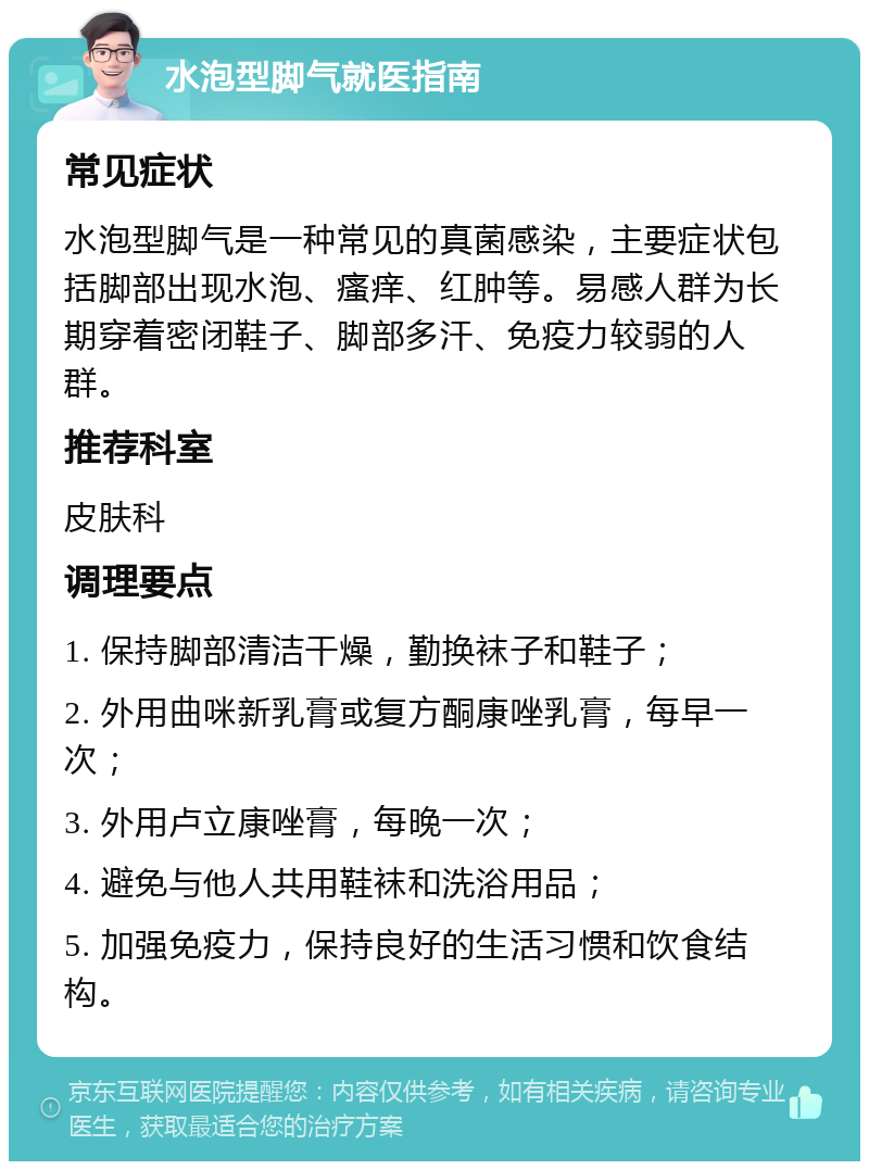 水泡型脚气就医指南 常见症状 水泡型脚气是一种常见的真菌感染，主要症状包括脚部出现水泡、瘙痒、红肿等。易感人群为长期穿着密闭鞋子、脚部多汗、免疫力较弱的人群。 推荐科室 皮肤科 调理要点 1. 保持脚部清洁干燥，勤换袜子和鞋子； 2. 外用曲咪新乳膏或复方酮康唑乳膏，每早一次； 3. 外用卢立康唑膏，每晚一次； 4. 避免与他人共用鞋袜和洗浴用品； 5. 加强免疫力，保持良好的生活习惯和饮食结构。