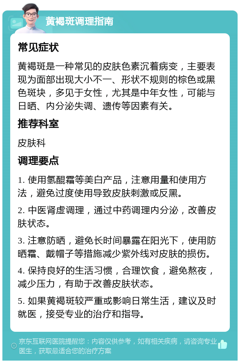 黄褐斑调理指南 常见症状 黄褐斑是一种常见的皮肤色素沉着病变，主要表现为面部出现大小不一、形状不规则的棕色或黑色斑块，多见于女性，尤其是中年女性，可能与日晒、内分泌失调、遗传等因素有关。 推荐科室 皮肤科 调理要点 1. 使用氢醌霜等美白产品，注意用量和使用方法，避免过度使用导致皮肤刺激或反黑。 2. 中医肾虚调理，通过中药调理内分泌，改善皮肤状态。 3. 注意防晒，避免长时间暴露在阳光下，使用防晒霜、戴帽子等措施减少紫外线对皮肤的损伤。 4. 保持良好的生活习惯，合理饮食，避免熬夜，减少压力，有助于改善皮肤状态。 5. 如果黄褐斑较严重或影响日常生活，建议及时就医，接受专业的治疗和指导。