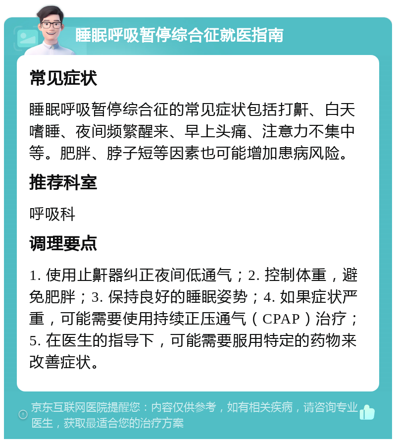 睡眠呼吸暂停综合征就医指南 常见症状 睡眠呼吸暂停综合征的常见症状包括打鼾、白天嗜睡、夜间频繁醒来、早上头痛、注意力不集中等。肥胖、脖子短等因素也可能增加患病风险。 推荐科室 呼吸科 调理要点 1. 使用止鼾器纠正夜间低通气；2. 控制体重，避免肥胖；3. 保持良好的睡眠姿势；4. 如果症状严重，可能需要使用持续正压通气（CPAP）治疗；5. 在医生的指导下，可能需要服用特定的药物来改善症状。