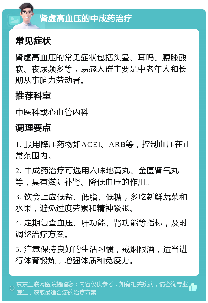 肾虚高血压的中成药治疗 常见症状 肾虚高血压的常见症状包括头晕、耳鸣、腰膝酸软、夜尿频多等，易感人群主要是中老年人和长期从事脑力劳动者。 推荐科室 中医科或心血管内科 调理要点 1. 服用降压药物如ACEI、ARB等，控制血压在正常范围内。 2. 中成药治疗可选用六味地黄丸、金匮肾气丸等，具有滋阴补肾、降低血压的作用。 3. 饮食上应低盐、低脂、低糖，多吃新鲜蔬菜和水果，避免过度劳累和精神紧张。 4. 定期复查血压、肝功能、肾功能等指标，及时调整治疗方案。 5. 注意保持良好的生活习惯，戒烟限酒，适当进行体育锻炼，增强体质和免疫力。