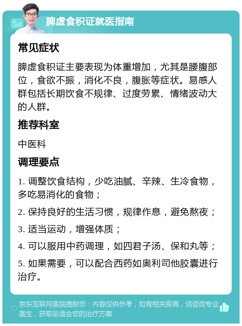 脾虚食积证就医指南 常见症状 脾虚食积证主要表现为体重增加，尤其是腰腹部位，食欲不振，消化不良，腹胀等症状。易感人群包括长期饮食不规律、过度劳累、情绪波动大的人群。 推荐科室 中医科 调理要点 1. 调整饮食结构，少吃油腻、辛辣、生冷食物，多吃易消化的食物； 2. 保持良好的生活习惯，规律作息，避免熬夜； 3. 适当运动，增强体质； 4. 可以服用中药调理，如四君子汤、保和丸等； 5. 如果需要，可以配合西药如奥利司他胶囊进行治疗。