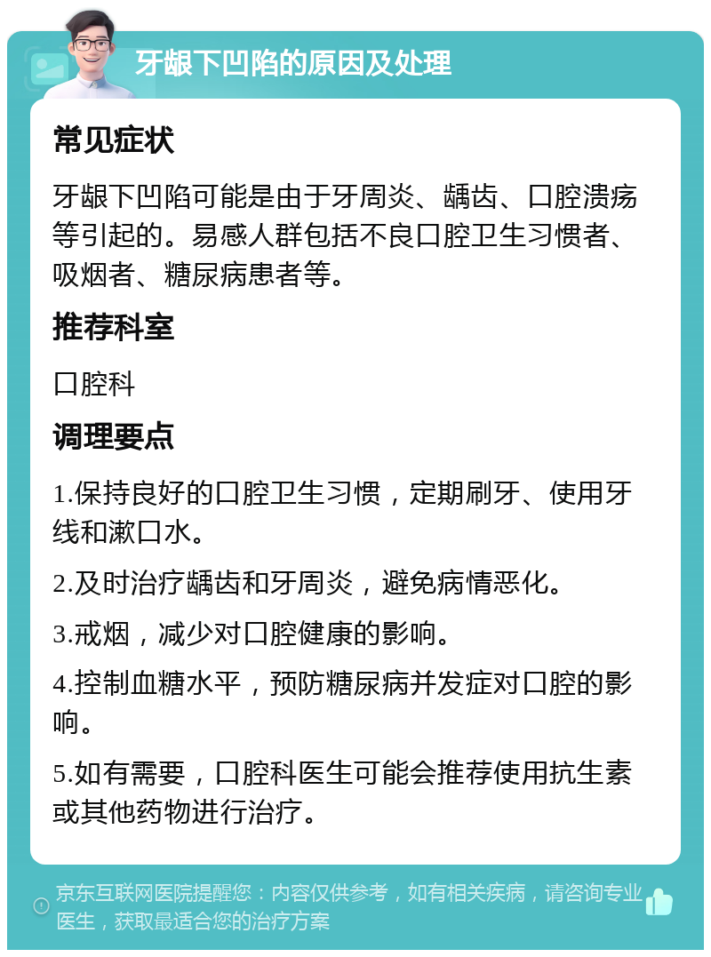 牙龈下凹陷的原因及处理 常见症状 牙龈下凹陷可能是由于牙周炎、龋齿、口腔溃疡等引起的。易感人群包括不良口腔卫生习惯者、吸烟者、糖尿病患者等。 推荐科室 口腔科 调理要点 1.保持良好的口腔卫生习惯，定期刷牙、使用牙线和漱口水。 2.及时治疗龋齿和牙周炎，避免病情恶化。 3.戒烟，减少对口腔健康的影响。 4.控制血糖水平，预防糖尿病并发症对口腔的影响。 5.如有需要，口腔科医生可能会推荐使用抗生素或其他药物进行治疗。