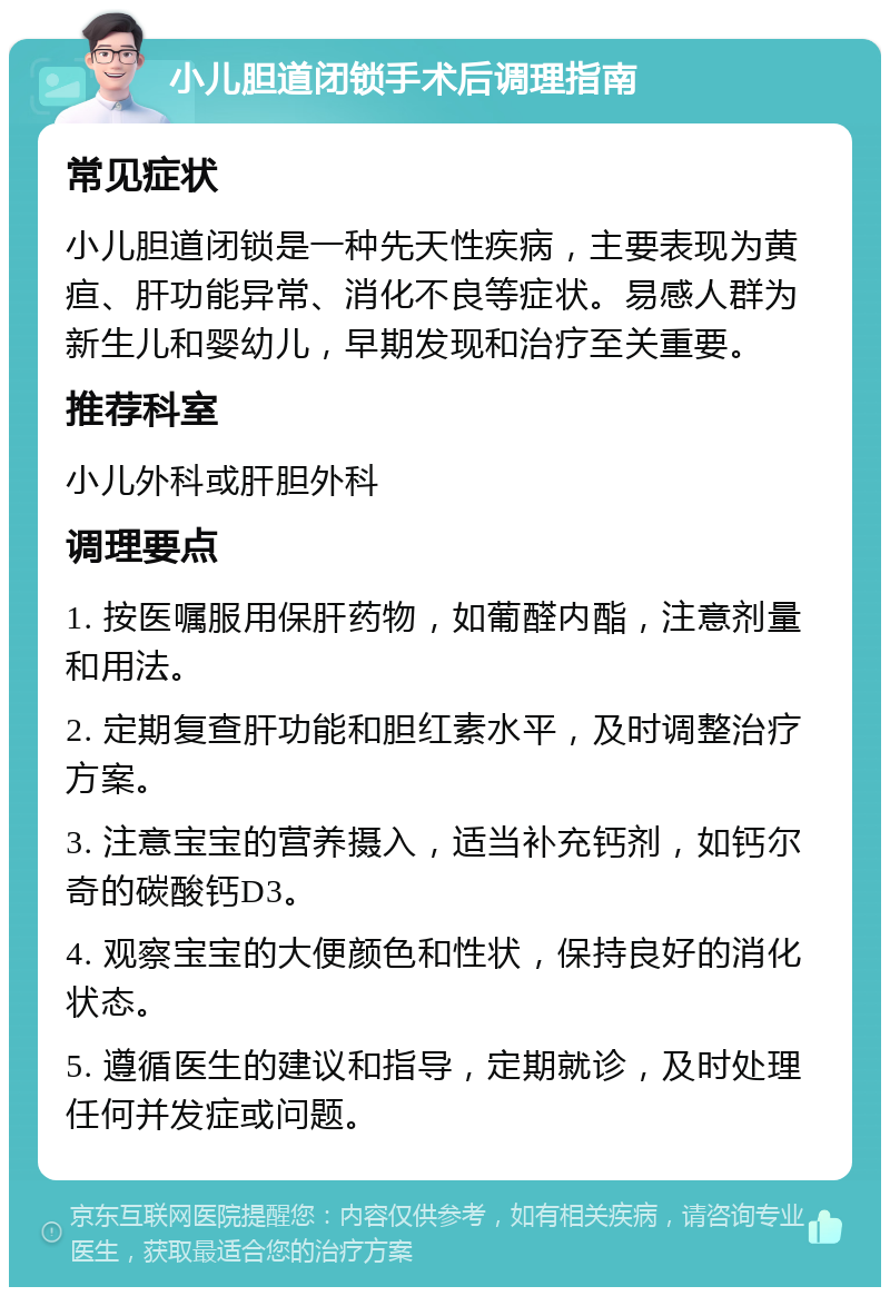 小儿胆道闭锁手术后调理指南 常见症状 小儿胆道闭锁是一种先天性疾病，主要表现为黄疸、肝功能异常、消化不良等症状。易感人群为新生儿和婴幼儿，早期发现和治疗至关重要。 推荐科室 小儿外科或肝胆外科 调理要点 1. 按医嘱服用保肝药物，如葡醛内酯，注意剂量和用法。 2. 定期复查肝功能和胆红素水平，及时调整治疗方案。 3. 注意宝宝的营养摄入，适当补充钙剂，如钙尔奇的碳酸钙D3。 4. 观察宝宝的大便颜色和性状，保持良好的消化状态。 5. 遵循医生的建议和指导，定期就诊，及时处理任何并发症或问题。