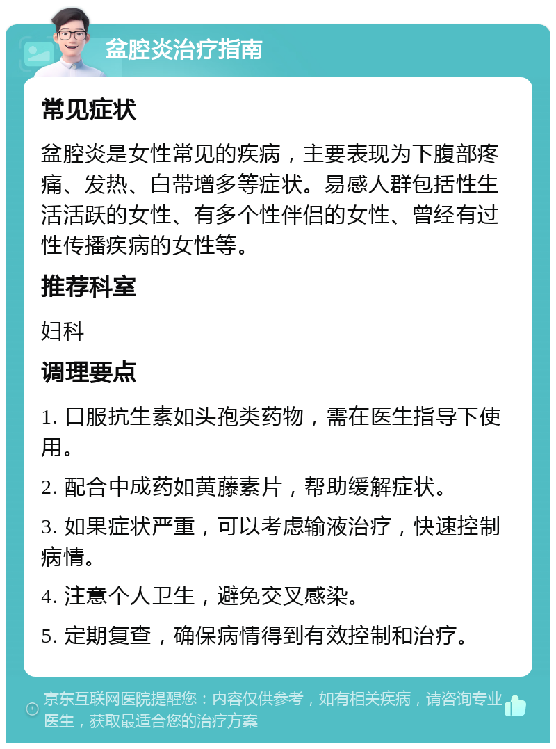 盆腔炎治疗指南 常见症状 盆腔炎是女性常见的疾病，主要表现为下腹部疼痛、发热、白带增多等症状。易感人群包括性生活活跃的女性、有多个性伴侣的女性、曾经有过性传播疾病的女性等。 推荐科室 妇科 调理要点 1. 口服抗生素如头孢类药物，需在医生指导下使用。 2. 配合中成药如黄藤素片，帮助缓解症状。 3. 如果症状严重，可以考虑输液治疗，快速控制病情。 4. 注意个人卫生，避免交叉感染。 5. 定期复查，确保病情得到有效控制和治疗。