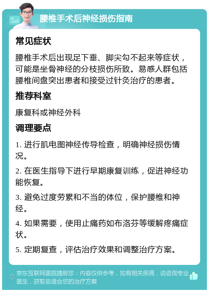 腰椎手术后神经损伤指南 常见症状 腰椎手术后出现足下垂、脚尖勾不起来等症状，可能是坐骨神经的分枝损伤所致。易感人群包括腰椎间盘突出患者和接受过针灸治疗的患者。 推荐科室 康复科或神经外科 调理要点 1. 进行肌电图神经传导检查，明确神经损伤情况。 2. 在医生指导下进行早期康复训练，促进神经功能恢复。 3. 避免过度劳累和不当的体位，保护腰椎和神经。 4. 如果需要，使用止痛药如布洛芬等缓解疼痛症状。 5. 定期复查，评估治疗效果和调整治疗方案。