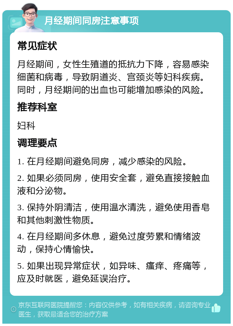 月经期间同房注意事项 常见症状 月经期间，女性生殖道的抵抗力下降，容易感染细菌和病毒，导致阴道炎、宫颈炎等妇科疾病。同时，月经期间的出血也可能增加感染的风险。 推荐科室 妇科 调理要点 1. 在月经期间避免同房，减少感染的风险。 2. 如果必须同房，使用安全套，避免直接接触血液和分泌物。 3. 保持外阴清洁，使用温水清洗，避免使用香皂和其他刺激性物质。 4. 在月经期间多休息，避免过度劳累和情绪波动，保持心情愉快。 5. 如果出现异常症状，如异味、瘙痒、疼痛等，应及时就医，避免延误治疗。