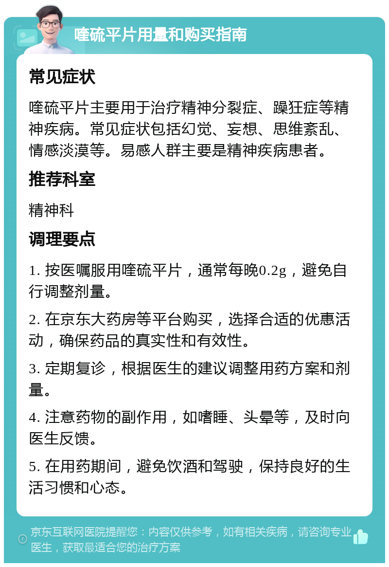 喹硫平片用量和购买指南 常见症状 喹硫平片主要用于治疗精神分裂症、躁狂症等精神疾病。常见症状包括幻觉、妄想、思维紊乱、情感淡漠等。易感人群主要是精神疾病患者。 推荐科室 精神科 调理要点 1. 按医嘱服用喹硫平片，通常每晚0.2g，避免自行调整剂量。 2. 在京东大药房等平台购买，选择合适的优惠活动，确保药品的真实性和有效性。 3. 定期复诊，根据医生的建议调整用药方案和剂量。 4. 注意药物的副作用，如嗜睡、头晕等，及时向医生反馈。 5. 在用药期间，避免饮酒和驾驶，保持良好的生活习惯和心态。