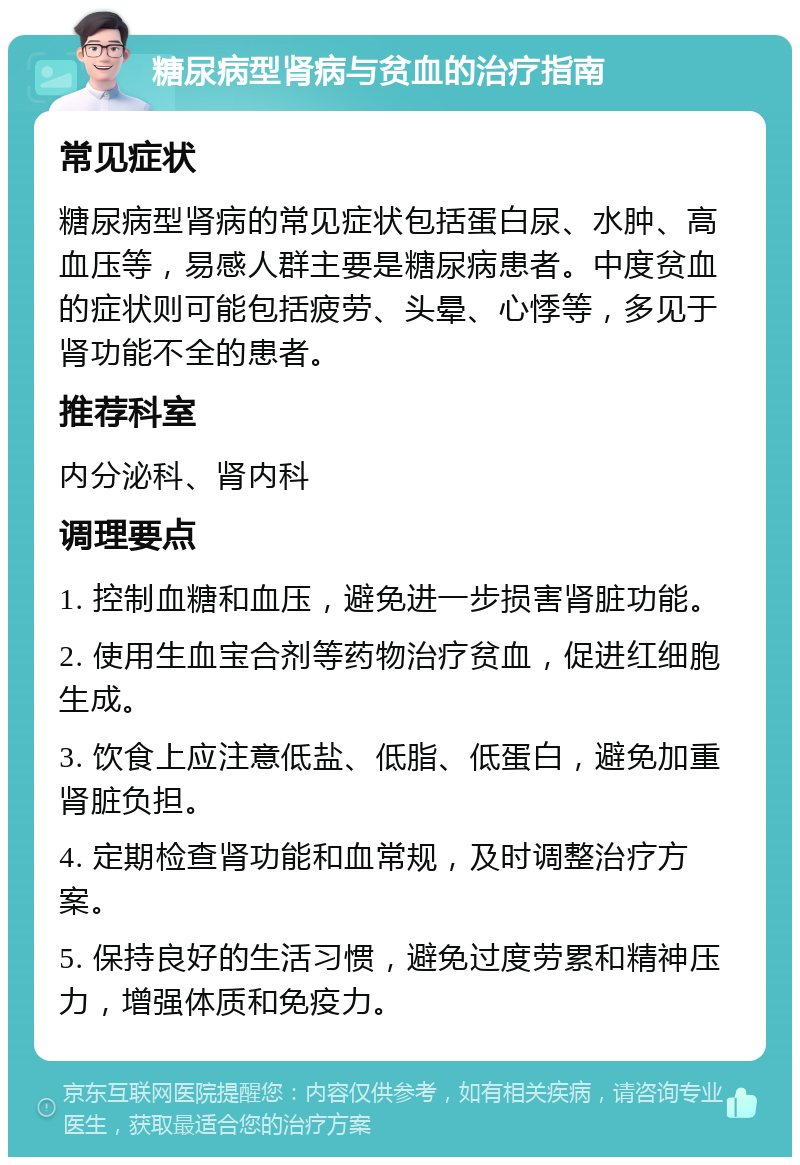 糖尿病型肾病与贫血的治疗指南 常见症状 糖尿病型肾病的常见症状包括蛋白尿、水肿、高血压等，易感人群主要是糖尿病患者。中度贫血的症状则可能包括疲劳、头晕、心悸等，多见于肾功能不全的患者。 推荐科室 内分泌科、肾内科 调理要点 1. 控制血糖和血压，避免进一步损害肾脏功能。 2. 使用生血宝合剂等药物治疗贫血，促进红细胞生成。 3. 饮食上应注意低盐、低脂、低蛋白，避免加重肾脏负担。 4. 定期检查肾功能和血常规，及时调整治疗方案。 5. 保持良好的生活习惯，避免过度劳累和精神压力，增强体质和免疫力。