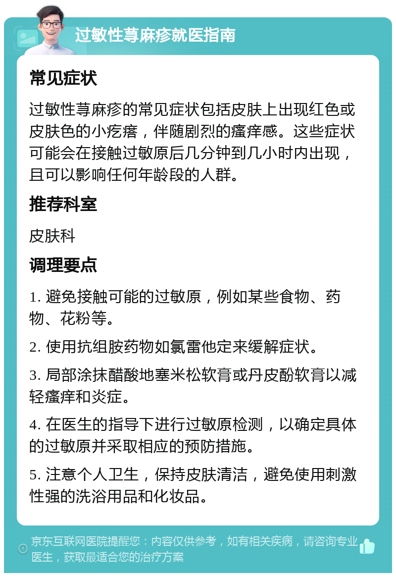 过敏性荨麻疹就医指南 常见症状 过敏性荨麻疹的常见症状包括皮肤上出现红色或皮肤色的小疙瘩，伴随剧烈的瘙痒感。这些症状可能会在接触过敏原后几分钟到几小时内出现，且可以影响任何年龄段的人群。 推荐科室 皮肤科 调理要点 1. 避免接触可能的过敏原，例如某些食物、药物、花粉等。 2. 使用抗组胺药物如氯雷他定来缓解症状。 3. 局部涂抹醋酸地塞米松软膏或丹皮酚软膏以减轻瘙痒和炎症。 4. 在医生的指导下进行过敏原检测，以确定具体的过敏原并采取相应的预防措施。 5. 注意个人卫生，保持皮肤清洁，避免使用刺激性强的洗浴用品和化妆品。