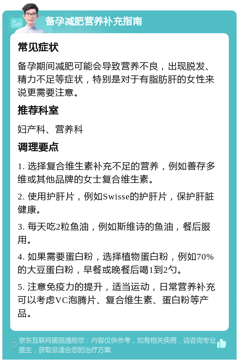 备孕减肥营养补充指南 常见症状 备孕期间减肥可能会导致营养不良，出现脱发、精力不足等症状，特别是对于有脂肪肝的女性来说更需要注意。 推荐科室 妇产科、营养科 调理要点 1. 选择复合维生素补充不足的营养，例如善存多维或其他品牌的女士复合维生素。 2. 使用护肝片，例如Swisse的护肝片，保护肝脏健康。 3. 每天吃2粒鱼油，例如斯维诗的鱼油，餐后服用。 4. 如果需要蛋白粉，选择植物蛋白粉，例如70%的大豆蛋白粉，早餐或晚餐后喝1到2勺。 5. 注意免疫力的提升，适当运动，日常营养补充可以考虑VC泡腾片、复合维生素、蛋白粉等产品。