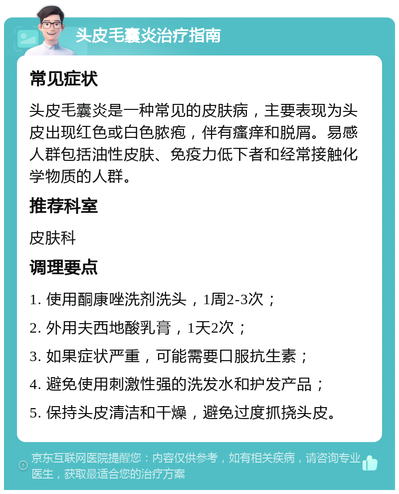 头皮毛囊炎治疗指南 常见症状 头皮毛囊炎是一种常见的皮肤病，主要表现为头皮出现红色或白色脓疱，伴有瘙痒和脱屑。易感人群包括油性皮肤、免疫力低下者和经常接触化学物质的人群。 推荐科室 皮肤科 调理要点 1. 使用酮康唑洗剂洗头，1周2-3次； 2. 外用夫西地酸乳膏，1天2次； 3. 如果症状严重，可能需要口服抗生素； 4. 避免使用刺激性强的洗发水和护发产品； 5. 保持头皮清洁和干燥，避免过度抓挠头皮。